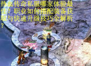 热血传奇私服哪家体验最佳？职业如何搭配装备获取与快速升级技巧全解析？